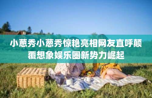 小葱秀小葱秀惊艳亮相网友直呼颠覆想象娱乐圈新势力崛起