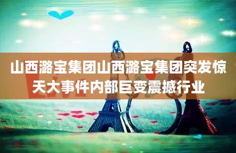 山西潞宝集团山西潞宝集团突发惊天大事件内部巨变震撼行业