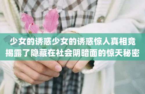 少女的诱惑少女的诱惑惊人真相竟揭露了隐藏在社会阴暗面的惊天秘密
