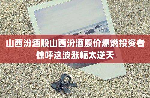 山西汾酒股山西汾酒股价爆燃投资者惊呼这波涨幅太逆天