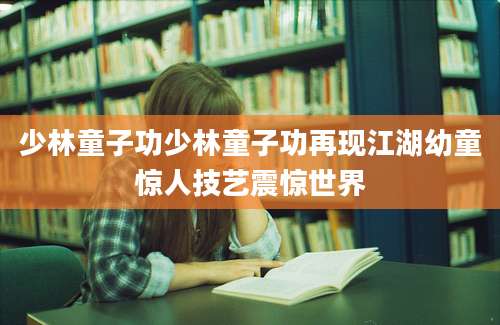 少林童子功少林童子功再现江湖幼童惊人技艺震惊世界