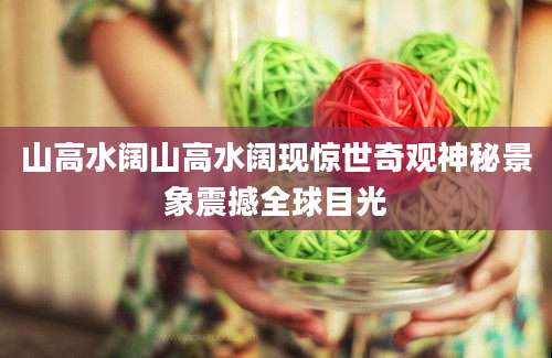 山高水阔山高水阔现惊世奇观神秘景象震撼全球目光