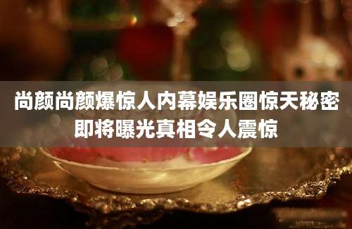 尚颜尚颜爆惊人内幕娱乐圈惊天秘密即将曝光真相令人震惊