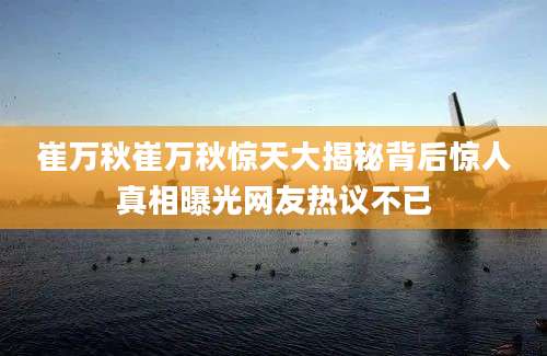 崔万秋崔万秋惊天大揭秘背后惊人真相曝光网友热议不已