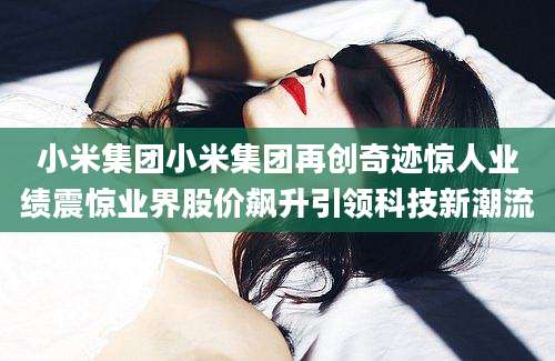 小米集团小米集团再创奇迹惊人业绩震惊业界股价飙升引领科技新潮流