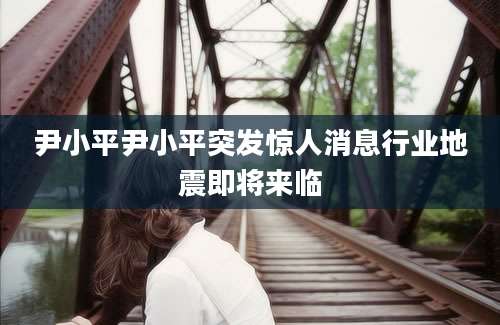 尹小平尹小平突发惊人消息行业地震即将来临