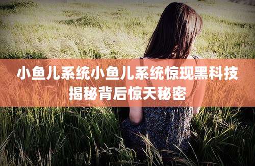 小鱼儿系统小鱼儿系统惊现黑科技揭秘背后惊天秘密