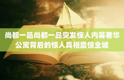 尚都一品尚都一品突发惊人内幕奢华公寓背后的惊人真相震惊全城