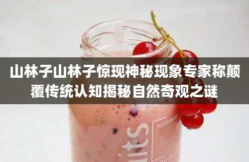 山林子山林子惊现神秘现象专家称颠覆传统认知揭秘自然奇观之谜