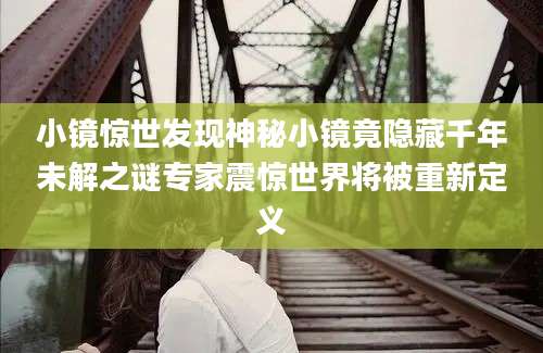 小镜惊世发现神秘小镜竟隐藏千年未解之谜专家震惊世界将被重新定义