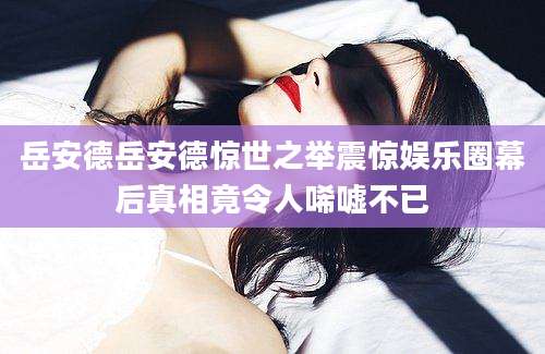 岳安德岳安德惊世之举震惊娱乐圈幕后真相竟令人唏嘘不已