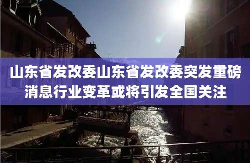 山东省发改委山东省发改委突发重磅消息行业变革或将引发全国关注