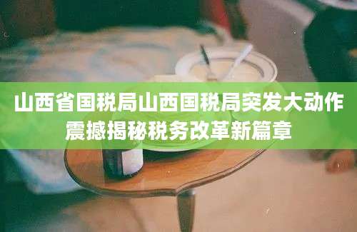 山西省国税局山西国税局突发大动作震撼揭秘税务改革新篇章