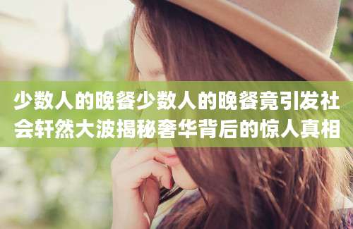 少数人的晚餐少数人的晚餐竟引发社会轩然大波揭秘奢华背后的惊人真相