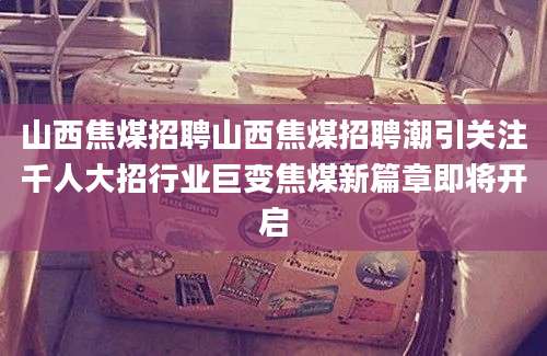 山西焦煤招聘山西焦煤招聘潮引关注千人大招行业巨变焦煤新篇章即将开启