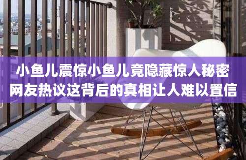 小鱼儿震惊小鱼儿竟隐藏惊人秘密网友热议这背后的真相让人难以置信