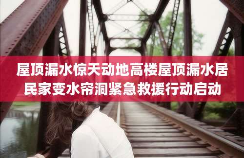 屋顶漏水惊天动地高楼屋顶漏水居民家变水帘洞紧急救援行动启动