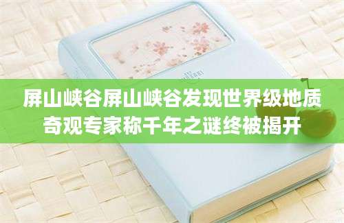 屏山峡谷屏山峡谷发现世界级地质奇观专家称千年之谜终被揭开