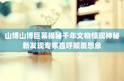 山博山博巨幕揭秘千年文物惊现神秘新发现专家直呼颠覆想象