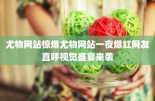 尤物网站惊爆尤物网站一夜爆红网友直呼视觉盛宴来袭