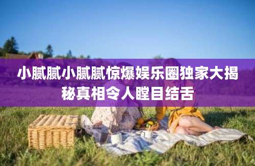 小腻腻小腻腻惊爆娱乐圈独家大揭秘真相令人瞠目结舌