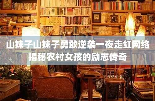 山妹子山妹子勇敢逆袭一夜走红网络揭秘农村女孩的励志传奇