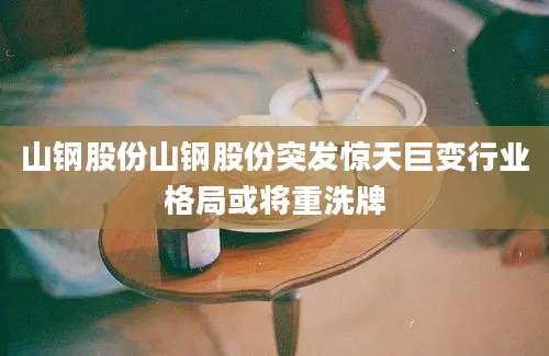 山钢股份山钢股份突发惊天巨变行业格局或将重洗牌