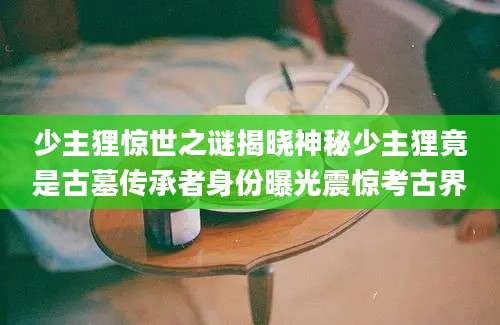 少主狸惊世之谜揭晓神秘少主狸竟是古墓传承者身份曝光震惊考古界