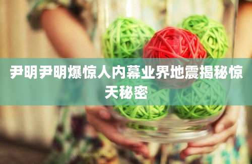 尹明尹明爆惊人内幕业界地震揭秘惊天秘密