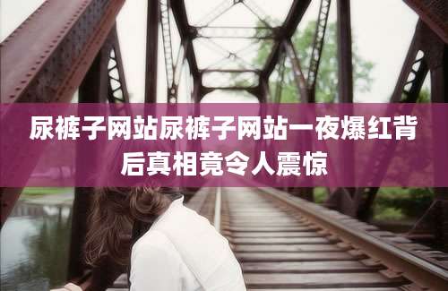尿裤子网站尿裤子网站一夜爆红背后真相竟令人震惊