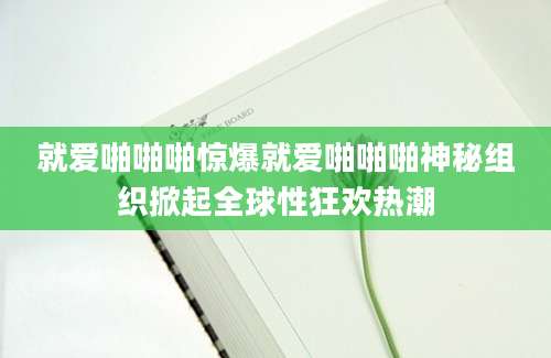 就爱啪啪啪惊爆就爱啪啪啪神秘组织掀起全球性狂欢热潮