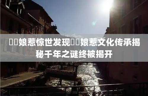 峇峇娘惹惊世发现峇峇娘惹文化传承揭秘千年之谜终被揭开