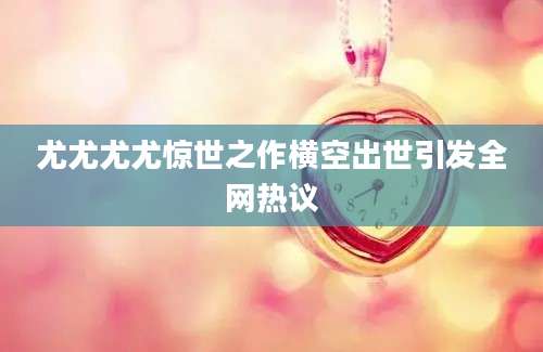 尤尤尤尤惊世之作横空出世引发全网热议
