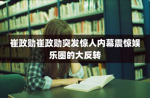 崔政勋崔政勋突发惊人内幕震惊娱乐圈的大反转