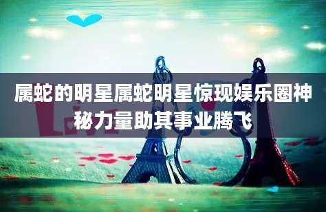 属蛇的明星属蛇明星惊现娱乐圈神秘力量助其事业腾飞