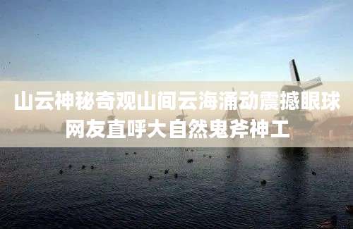 山云神秘奇观山间云海涌动震撼眼球网友直呼大自然鬼斧神工