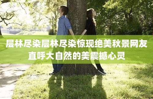 层林尽染层林尽染惊现绝美秋景网友直呼大自然的美震撼心灵