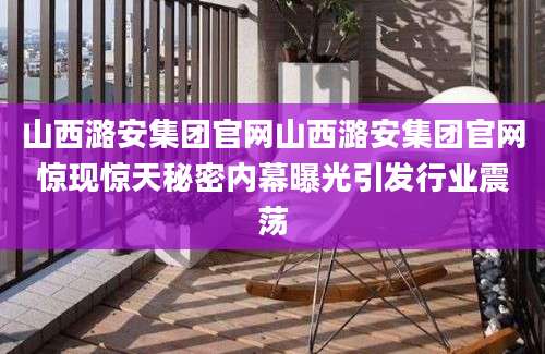 山西潞安集团官网山西潞安集团官网惊现惊天秘密内幕曝光引发行业震荡