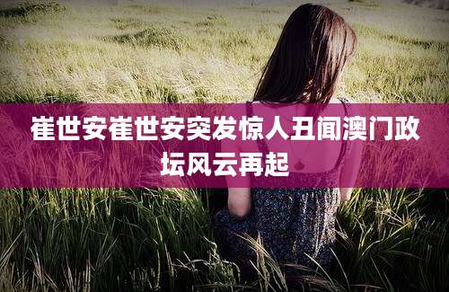 崔世安崔世安突发惊人丑闻澳门政坛风云再起