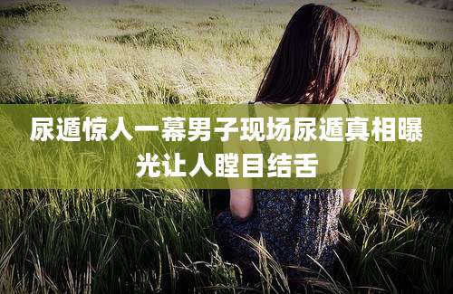 尿遁惊人一幕男子现场尿遁真相曝光让人瞠目结舌
