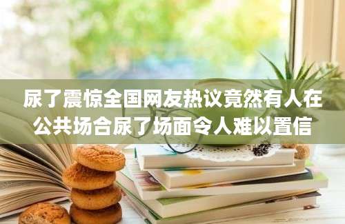 尿了震惊全国网友热议竟然有人在公共场合尿了场面令人难以置信