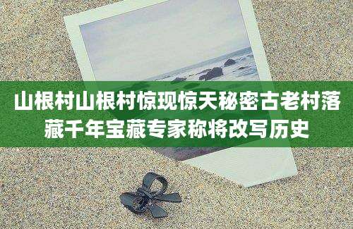 山根村山根村惊现惊天秘密古老村落藏千年宝藏专家称将改写历史