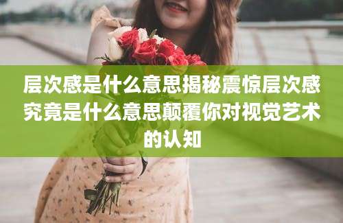 层次感是什么意思揭秘震惊层次感究竟是什么意思颠覆你对视觉艺术的认知
