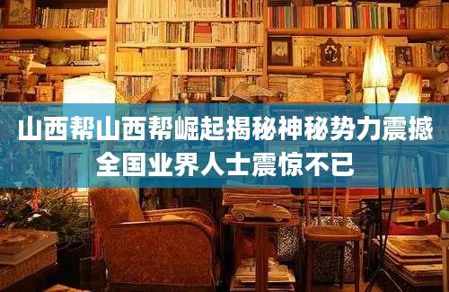 山西帮山西帮崛起揭秘神秘势力震撼全国业界人士震惊不已