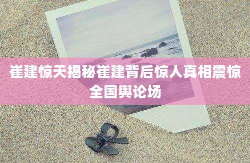 崔建惊天揭秘崔建背后惊人真相震惊全国舆论场