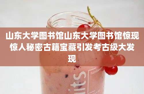 山东大学图书馆山东大学图书馆惊现惊人秘密古籍宝藏引发考古级大发现