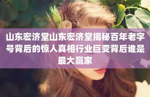 山东宏济堂山东宏济堂揭秘百年老字号背后的惊人真相行业巨变背后谁是最大赢家