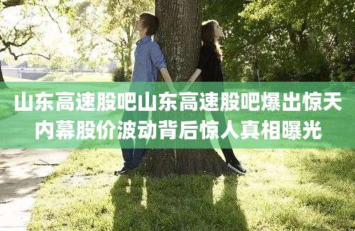 山东高速股吧山东高速股吧爆出惊天内幕股价波动背后惊人真相曝光