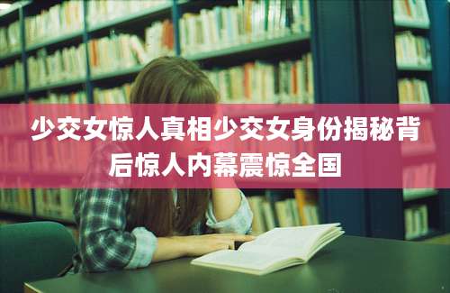 少交女惊人真相少交女身份揭秘背后惊人内幕震惊全国