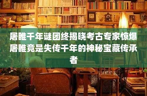 屠睢千年谜团终揭晓考古专家惊爆屠睢竟是失传千年的神秘宝藏传承者